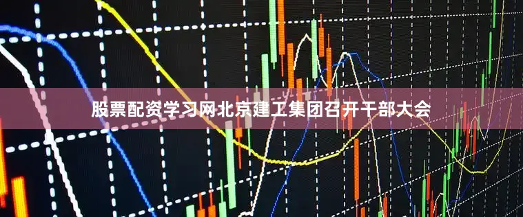 股票配资学习网北京建工集团召开干部大会