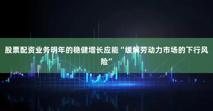 股票配资业务明年的稳健增长应能“缓解劳动力市场的下行风险”