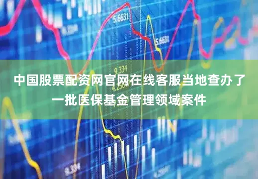 中国股票配资网官网在线客服当地查办了一批医保基金管理领域案件